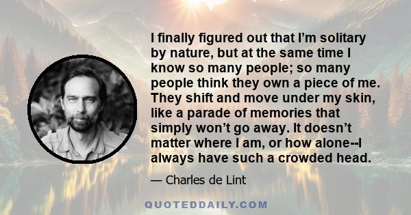 I finally figured out that I’m solitary by nature, but at the same time I know so many people; so many people think they own a piece of me. They shift and move under my skin, like a parade of memories that simply won’t