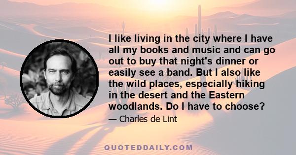 I like living in the city where I have all my books and music and can go out to buy that night's dinner or easily see a band. But I also like the wild places, especially hiking in the desert and the Eastern woodlands.