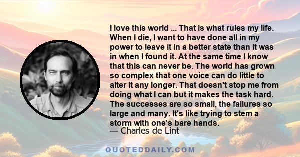 I love this world ... That is what rules my life. When I die, I want to have done all in my power to leave it in a better state than it was in when I found it. At the same time I know that this can never be. The world