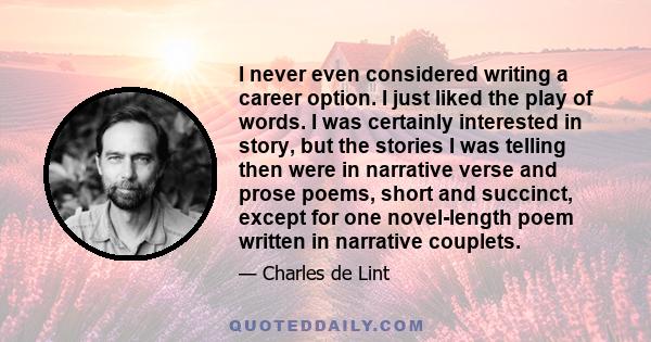 I never even considered writing a career option. I just liked the play of words. I was certainly interested in story, but the stories I was telling then were in narrative verse and prose poems, short and succinct,