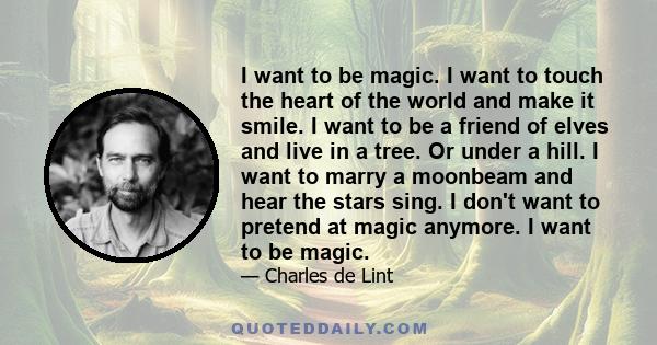 I want to be magic. I want to touch the heart of the world and make it smile. I want to be a friend of elves and live in a tree. Or under a hill. I want to marry a moonbeam and hear the stars sing. I don't want to