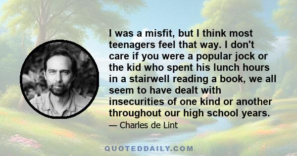 I was a misfit, but I think most teenagers feel that way. I don't care if you were a popular jock or the kid who spent his lunch hours in a stairwell reading a book, we all seem to have dealt with insecurities of one