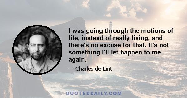 I was going through the motions of life, instead of really living, and there's no excuse for that. It's not something I'll let happen to me again.