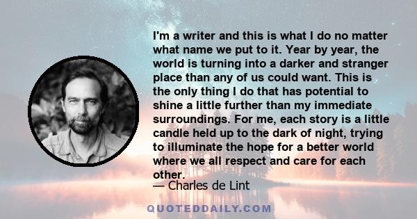 I'm a writer and this is what I do no matter what name we put to it. Year by year, the world is turning into a darker and stranger place than any of us could want. This is the only thing I do that has potential to shine 