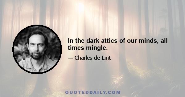 In the dark attics of our minds, all times mingle.