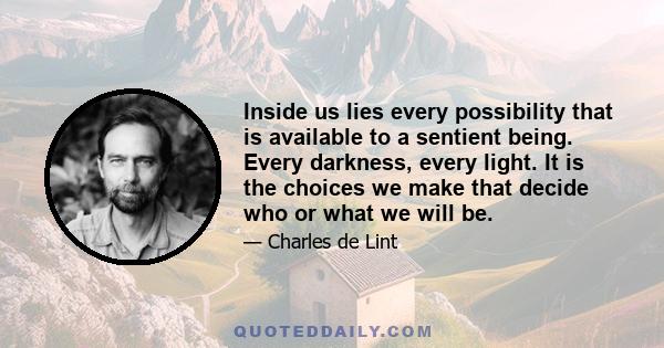 Inside us lies every possibility that is available to a sentient being. Every darkness, every light. It is the choices we make that decide who or what we will be.