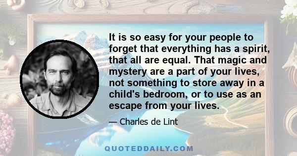 It is so easy for your people to forget that everything has a spirit, that all are equal. That magic and mystery are a part of your lives, not something to store away in a child's bedroom, or to use as an escape from