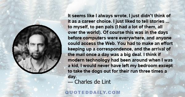 It seems like I always wrote, I just didn't think of it as a career choice. I just liked to tell stories ... to myself, to pen pals (I had a lot of them, all over the world). Of course this was in the days before