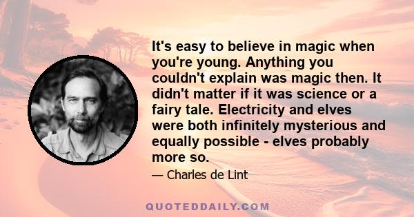 It's easy to believe in magic when you're young. Anything you couldn't explain was magic then. It didn't matter if it was science or a fairy tale. Electricity and elves were both infinitely mysterious and equally