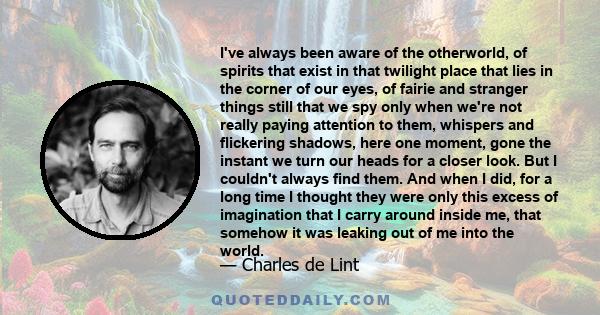 I've always been aware of the otherworld, of spirits that exist in that twilight place that lies in the corner of our eyes, of fairie and stranger things still that we spy only when we're not really paying attention to