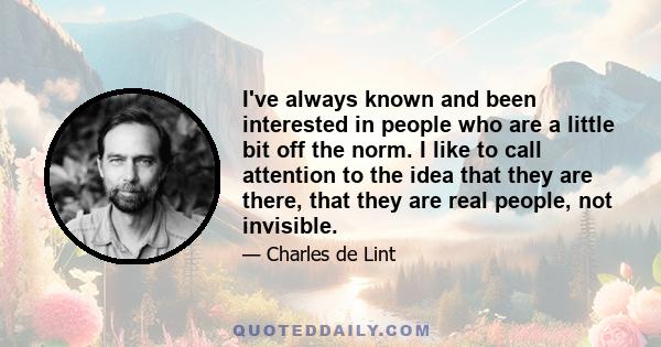 I've always known and been interested in people who are a little bit off the norm. I like to call attention to the idea that they are there, that they are real people, not invisible.