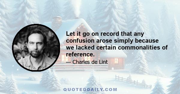 Let it go on record that any confusion arose simply because we lacked certain commonalities of reference.