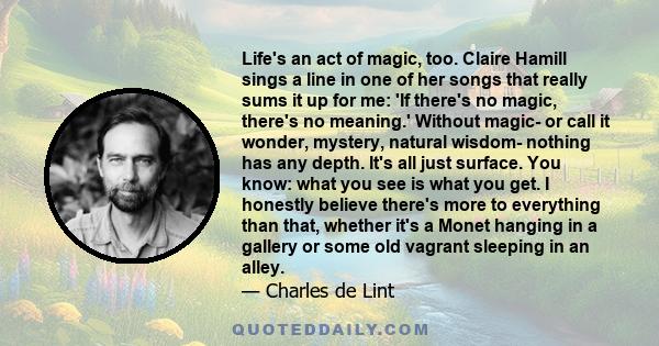 Life's an act of magic, too. Claire Hamill sings a line in one of her songs that really sums it up for me: 'If there's no magic, there's no meaning.' Without magic- or call it wonder, mystery, natural wisdom- nothing