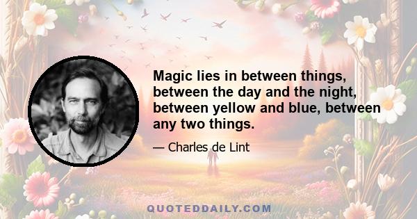 Magic lies in between things, between the day and the night, between yellow and blue, between any two things.