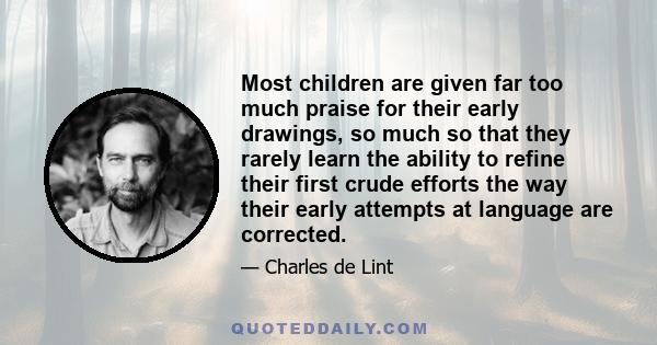 Most children are given far too much praise for their early drawings, so much so that they rarely learn the ability to refine their first crude efforts the way their early attempts at language are corrected.