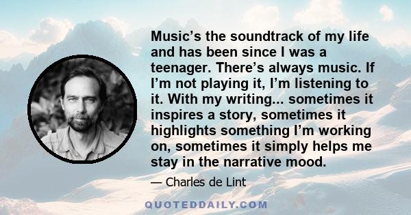 Music’s the soundtrack of my life and has been since I was a teenager. There’s always music. If I’m not playing it, I’m listening to it. With my writing... sometimes it inspires a story, sometimes it highlights