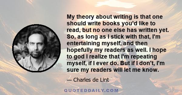 My theory about writing is that one should write books you'd like to read, but no one else has written yet. So, as long as I stick with that, I'm entertaining myself, and then hopefully my readers as well. I hope to god 