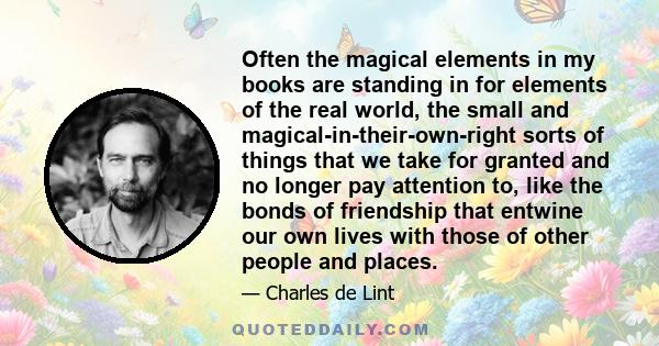 Often the magical elements in my books are standing in for elements of the real world, the small and magical-in-their-own-right sorts of things that we take for granted and no longer pay attention to, like the bonds of