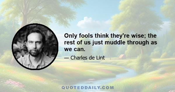 Only fools think they're wise; the rest of us just muddle through as we can.