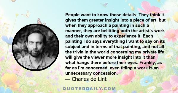 People want to know those details. They think it gives them greater insight into a piece of art, but when they approach a painting in such a manner, they are belittling both the artist’s work and their own ability to