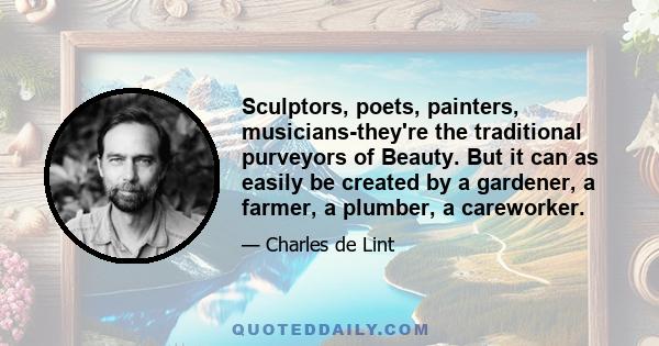 Sculptors, poets, painters, musicians-they're the traditional purveyors of Beauty. But it can as easily be created by a gardener, a farmer, a plumber, a careworker.