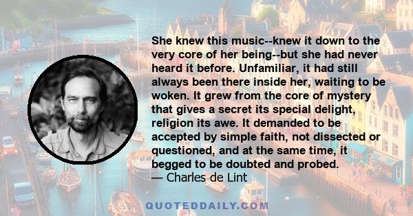 She knew this music--knew it down to the very core of her being--but she had never heard it before. Unfamiliar, it had still always been there inside her, waiting to be woken. It grew from the core of mystery that gives 