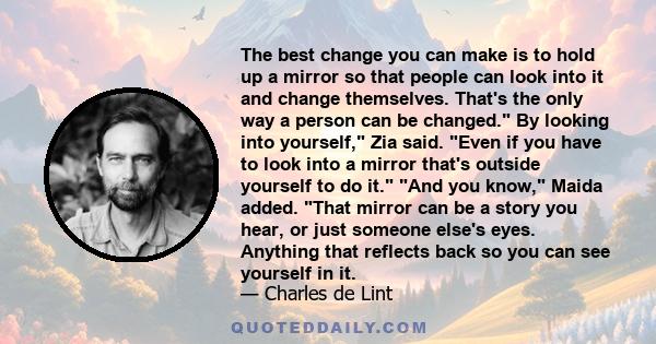 The best change you can make is to hold up a mirror so that people can look into it and change themselves. That's the only way a person can be changed. By looking into yourself, Zia said. Even if you have to look into a 