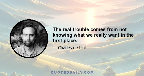 The real trouble comes from not knowing what we really want in the first place.