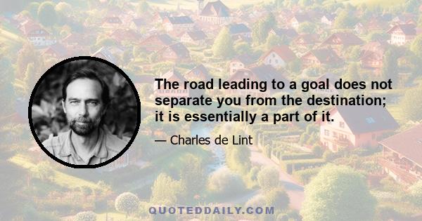 The road leading to a goal does not separate you from the destination; it is essentially a part of it.