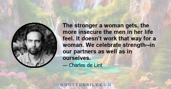 The stronger a woman gets, the more insecure the men in her life feel. It doesn’t work that way for a woman. We celebrate strength--in our partners as well as in ourselves.