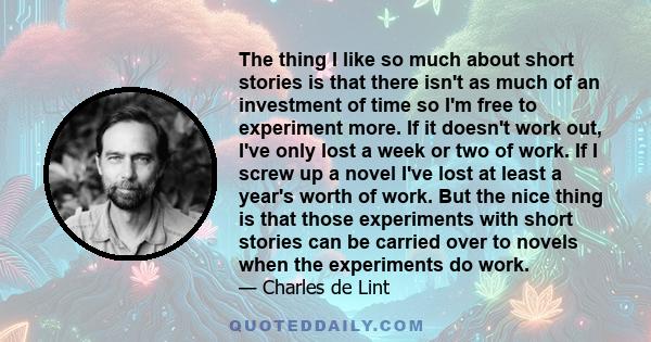 The thing I like so much about short stories is that there isn't as much of an investment of time so I'm free to experiment more. If it doesn't work out, I've only lost a week or two of work. If I screw up a novel I've