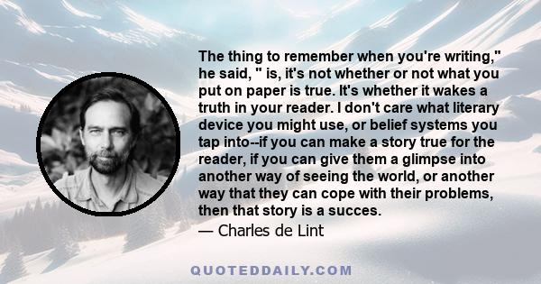 The thing to remember when you're writing, he said,  is, it's not whether or not what you put on paper is true. It's whether it wakes a truth in your reader. I don't care what literary device you might use, or belief