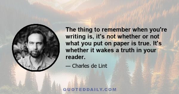 The thing to remember when you're writing is, it's not whether or not what you put on paper is true. It's whether it wakes a truth in your reader.