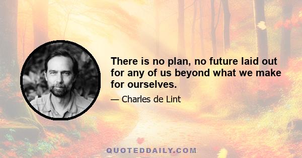 There is no plan, no future laid out for any of us beyond what we make for ourselves.