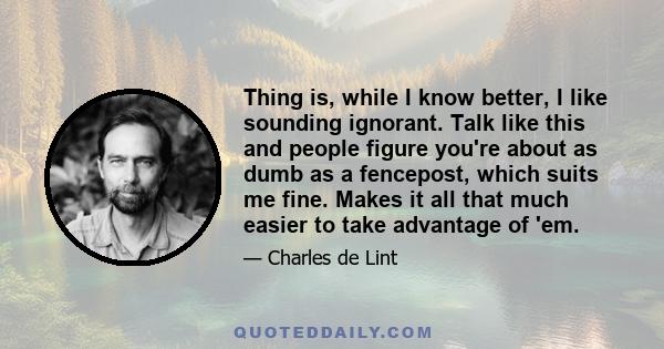 Thing is, while I know better, I like sounding ignorant. Talk like this and people figure you're about as dumb as a fencepost, which suits me fine. Makes it all that much easier to take advantage of 'em.