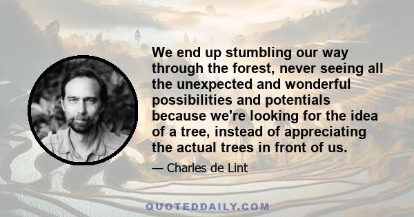 We end up stumbling our way through the forest, never seeing all the unexpected and wonderful possibilities and potentials because we're looking for the idea of a tree, instead of appreciating the actual trees in front