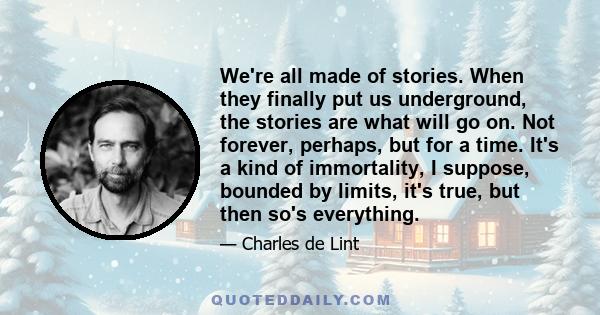 We're all made of stories. When they finally put us underground, the stories are what will go on. Not forever, perhaps, but for a time. It's a kind of immortality, I suppose, bounded by limits, it's true, but then so's