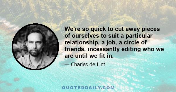 We're so quick to cut away pieces of ourselves to suit a particular relationship, a job, a circle of friends, incessantly editing who we are until we fit in.