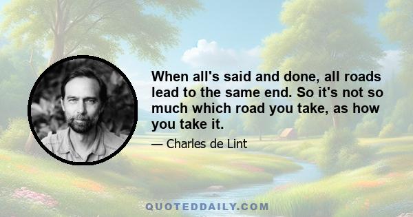 When all's said and done, all roads lead to the same end. So it's not so much which road you take, as how you take it.