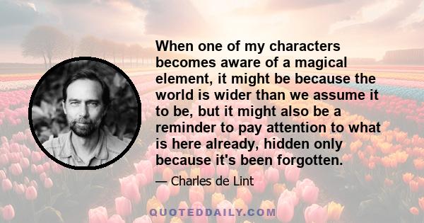 When one of my characters becomes aware of a magical element, it might be because the world is wider than we assume it to be, but it might also be a reminder to pay attention to what is here already, hidden only because 