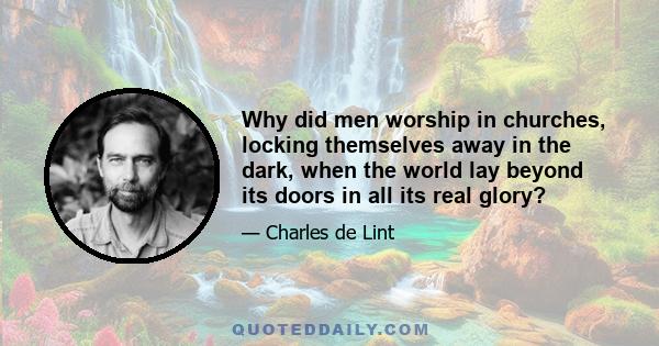 Why did men worship in churches, locking themselves away in the dark, when the world lay beyond its doors in all its real glory?