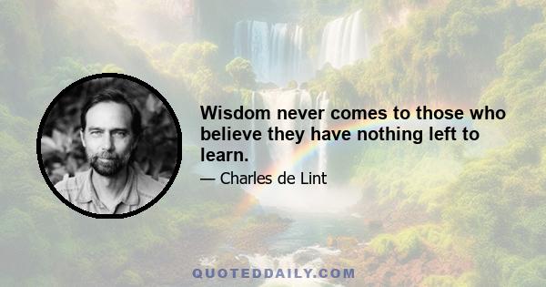 Wisdom never comes to those who believe they have nothing left to learn.