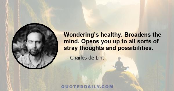 Wondering’s healthy. Broadens the mind. Opens you up to all sorts of stray thoughts and possibilities.