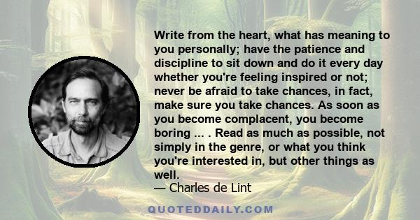 Write from the heart, what has meaning to you personally; have the patience and discipline to sit down and do it every day whether you're feeling inspired or not; never be afraid to take chances, in fact, make sure you