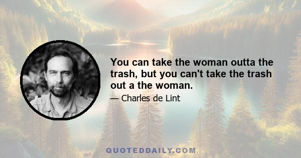 You can take the woman outta the trash, but you can't take the trash out a the woman.