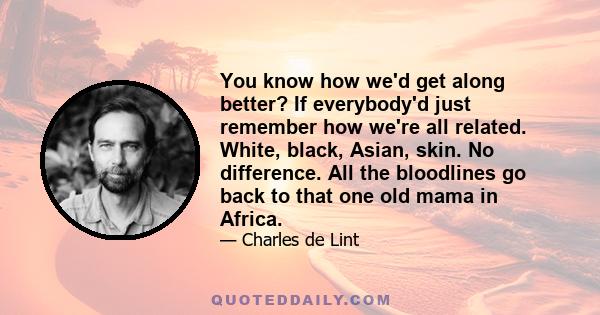 You know how we'd get along better? If everybody'd just remember how we're all related. White, black, Asian, skin. No difference. All the bloodlines go back to that one old mama in Africa.