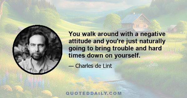 You walk around with a negative attitude and you're just naturally going to bring trouble and hard times down on yourself.