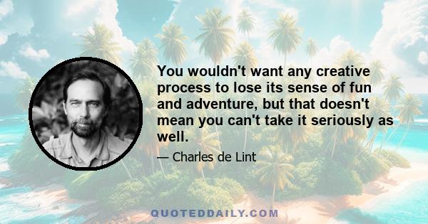 You wouldn't want any creative process to lose its sense of fun and adventure, but that doesn't mean you can't take it seriously as well.