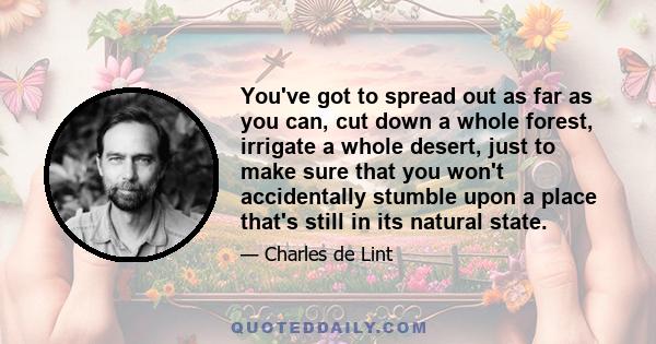 You've got to spread out as far as you can, cut down a whole forest, irrigate a whole desert, just to make sure that you won't accidentally stumble upon a place that's still in its natural state.