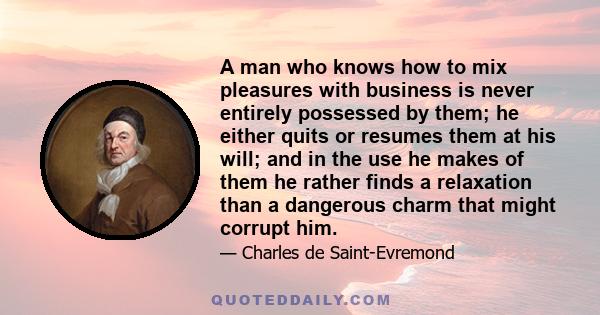 A man who knows how to mix pleasures with business is never entirely possessed by them; he either quits or resumes them at his will; and in the use he makes of them he rather finds a relaxation than a dangerous charm